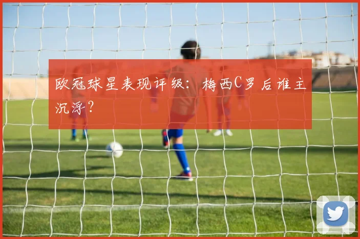 欧冠球星表现评级：梅西C罗后谁主沉浮？