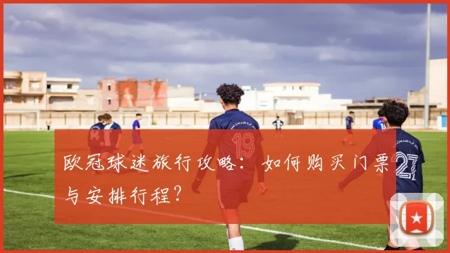 欧冠球迷旅行攻略：如何购买门票与安排行程？