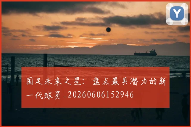 国足未来之星：盘点最具潜力的新一代球员_20260606152946