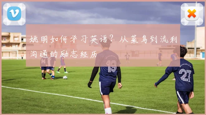 姚明如何学习英语？从菜鸟到流利沟通的励志经历