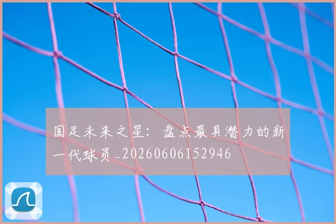 国足未来之星:盘点最具潜力的新一代球员_20260606152946