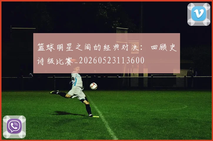 篮球明星之间的经典对决:回顾史诗级比赛_20260523113600