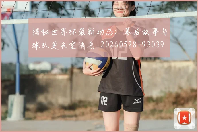 揭秘世界杯最新动态：幕后故事与球队更衣室消息_20260528193039