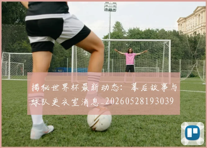 揭秘世界杯最新动态：幕后故事与球队更衣室消息_20260528193039