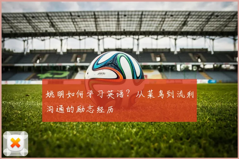 姚明如何学习英语？从菜鸟到流利沟通的励志经历